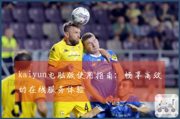 kaiyun电脑版使用指南：畅享高效的在线服务体验